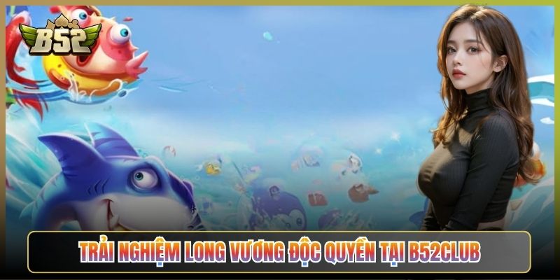 Trải Nghiệm Long Vương Độc Quyền Tại B52Club